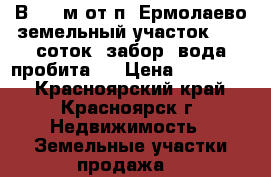 В1500 м от п. Ермолаево земельный участок, 7,5 соток, забор, вода пробита.  › Цена ­ 400 000 - Красноярский край, Красноярск г. Недвижимость » Земельные участки продажа   